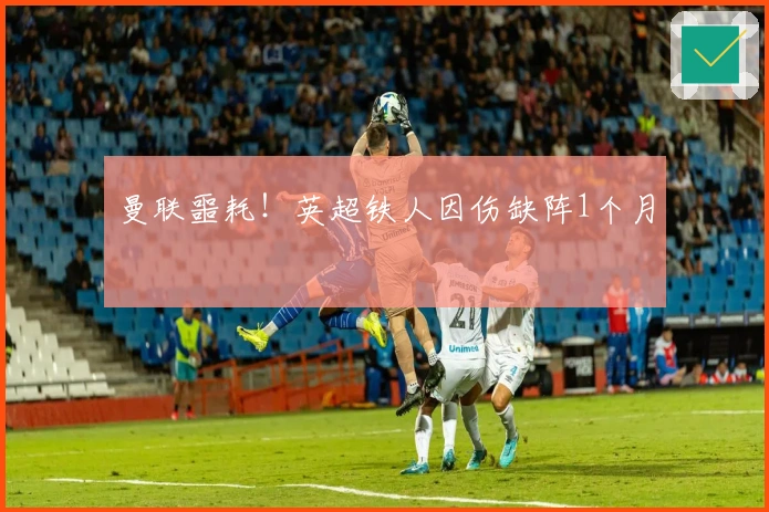 曼联噩耗！英超铁人因伤缺阵1个月