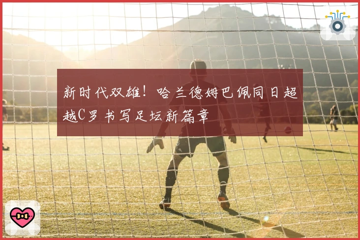 新时代双雄！哈兰德姆巴佩同日超越C罗书写足坛新篇章