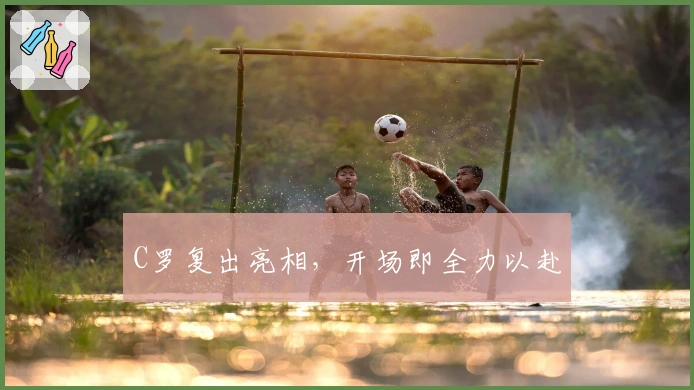 C罗复出亮相，开场即全力以赴