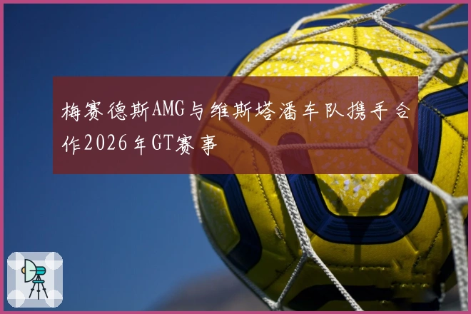 梅赛德斯AMG与维斯塔潘车队携手合作2026年GT赛事